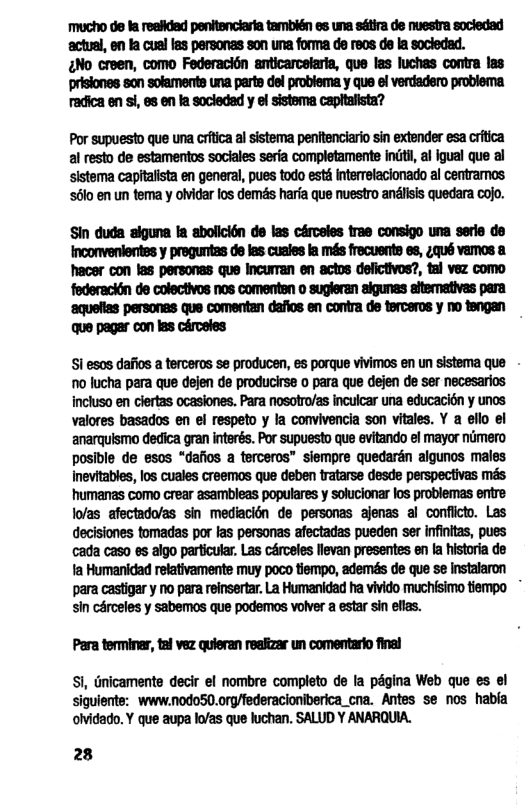 ‘Mucho de ta reefidad penitenciarta también e una sétira de nuestra socledad ‘actual, en la cual fes personas son una forma de reos de la socledad. No creen, como Federacién anticarcelaria, que las luchas contra las prisiones son solaments una parte del problema y que el verdadero problema radica en i, es en la socledad y el sistema capitalista? Por supuesto que una crtca al sistema penitenciario sin extender esa crtica al resto de estamentos sociales seria completamente indti, a igual que al sistoma capftalsta en general, pues todo et Interrelacionado al centramos 6o en un tema y oividar los demés harfa que nuestro anlsis quedara cojo. Sin duda siguna fa abolicidn de las cércsles trae consigo una serle de Inconvenlentes y pregunitas de las cusies la més frecuents es, ;qué vamos a ‘hacer con las personas que Incurran en actos defictivos?, tal vez como federaciin de colectivos nos comenten o sugleran aigunas atemativas para ‘aquelias personas que comentan dafios en contra de terceros y no tengan que pagar con las cérceles S1 esos dafios a terceros se producen, es porque vivimos en un sistoma que - 0 lucha para que dejen do producirse o para que dejen de ser necesarios incluso en clertas ocaslones. Para nosotro/as incuicar una educacion y unos valores basados en el respeto y la convivencia son vitales. Y a ello el anarquismo dedica gran interés. Por supuesto que evitando el mayor nimero posible de esos “dafios a terceros” slempre quedarén algunos males Inevitables, los cuales creemos que deben ratarse dosde perspectivas més humanas como crear asambleas populares y solucionar los problemas entre lofas afectado/as sin mediacién de personas ajenas al conflct. Las decisiones tomadas por fas personas afectadas pueden ser infintas, pues cada caso es aigo particular. Las cérceles levan presentes en la hstoria de 1a Humanidad relativamente muy poco tiempo, ademés de que se instalaron para castigary no pera reinsertar La Humanidad ha vivido muchisimo tiempo sin cArceles y sabemos que podemos volver a estar sin elas. Para terminar, tal vez quieran reaiizar un comentario final Si, Gnicamente decir el nombre completo de la pagina Web que es el siguiente: www.nodo50.org/federacioniberica_cna. Antes se nos habla olvidado. Y que aupa lo/as que luchan. SALUD Y ANARQUIA. 28